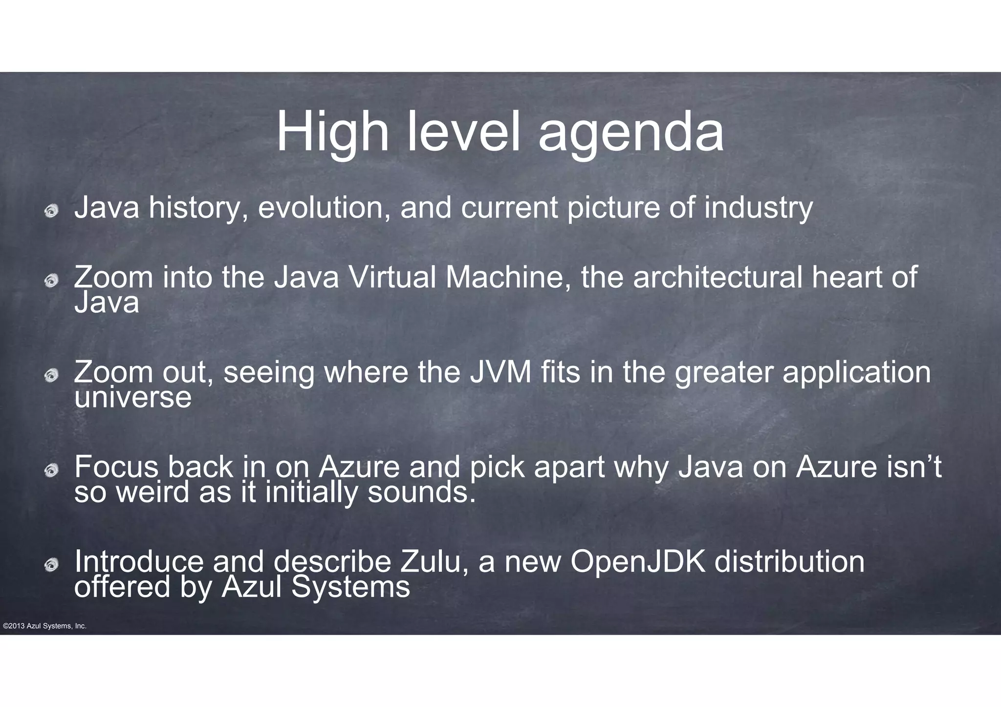 High level agenda
Java history, evolution, and current picture of industry
Zoom into the Java Virtual Machine, the architectural heart of
Java
Zoom out, seeing where the JVM fits in the greater application
universe
Focus back in on Azure and pick apart why Java on Azure isn’t
so weird as it initially sounds.
Introduce and describe Zulu, a new OpenJDK distribution
offered by Azul Systems
©2013 Azul Systems, Inc.

 