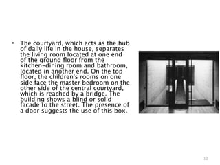 •   The courtyard, which acts as the hub
    of daily life in the house, separates
    the living room located at one end
    of the ground ﬂoor from the
    kitchen-dining room and bathroom,
    located in another end. On the top
    ﬂoor, the children's rooms on one
    side face the master bedroom on the
    other side of the central courtyard,
    which is reached by a bridge. The
    building shows a blind or solid
    facade to the street. The presence of
    a door suggests the use of this box.




                                            12
 