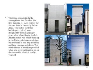 •   There is a strong similarity
    among these four facades. The
    first building (1) is, of course, the
    famous Azuma House by Tadao
    Ando. The rest of the three
    buildings (2, 3 & 4) were
    designed by a much younger
    generation of architects. Ando’s
    Azuma House was epoch-making
    in the history of Japanese design,
    but I doubt if it had any influence
    on these younger architects. The
    resemblance is merely superficial
    when you see what is going on on
    the other side. Check it out by
    yourself.




                                            13
 