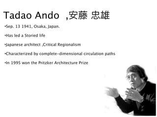 Tadao Ando ,安藤 忠雄
•Sep. 13 1941, Osaka, Japan.

•Has led a Storied life

•Japanese architect ,Critical Regionalism

•Characterized by complete-dimensional circulation paths

•In 1995 won the Pritzker Architecture Prize
 