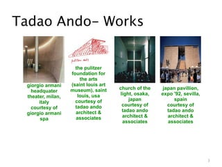 Tadao Ando- Works


                     the pulitzer
                   foundation for
                       the arts
 giorgio armani    (saint louis art
                   museum), saint     church of the    japan pavillion,
   headquater
                      louis, usa      light, osaka,   expo '92, sevilla,
 theater, milan,
                     courtesy of          japan             spain
      italy
                     tadao ando        courtesy of       courtesy of
   courtesy of
                     architect &       tadao ando        tadao ando
 giorgio armani
                     associates        architect &       architect &
       spa
                                       associates        associates




                                                                           3
 