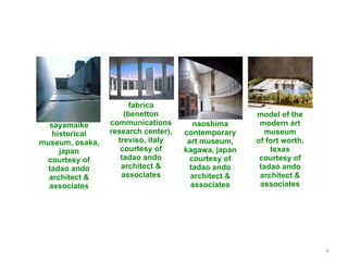 fabrica
                     (benetton                       model of the
  sayamaike      communications         naoshima      modern art
   historical    research center),   contemporary      museum
museum, osaka,     treviso, italy     art museum,    of fort worth,
     japan          courtesy of      kagawa, japan       texas
 courtesy of        tadao ando        courtesy of     courtesy of
  tadao ando        architect &        tadao ando     tadao ando
  architect &       associates         architect &    architect &
  associates                           associates     associates




                                                                      4
 