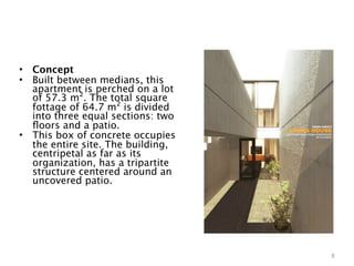 •   Concept
•   Built between medians, this
    apartment is perched on a lot
    of 57.3 m². The total square
    fottage of 64.7 m² is divided
    into three equal sections: two
    ﬂoors and a patio.
•   This box of concrete occupies
    the entire site. The building,
    centripetal as far as its
    organization, has a tripartite
    structure centered around an
    uncovered patio.




                                     8
 