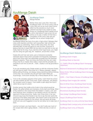 AzuManga Daioh
                          AzuManga Daioh
                          Manga Review

                          Before there was Lucky Star, there was
                          AzuManga Daioh. It's not as cavity cute as
                          Lucky Star and not as much inane humor
                          either but the storyline is much more
                          coherent and that much crazier to even
                          things out. AzuManga Daioh started off as
                          a comic strip before it was turned into an
                          anime so it's only a matter of time that a
                          compilation of the comic strip was put
                          together into an actual manga book.

AzuManga follows the lives of six girls in high school. Between their
crazy sicko teachers and their own insecurities, high school has
never been so interesting. There is little Chiyo-chan, the most
adorable little 10-year-old genius to