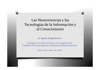 Las Neurociencias y las
  Tecnologías de la Información y
         el Conocimiento

                 Dr. Agustín Zúñiga Gamarra

     Investigador del Instituto Peruano de Energía Nuclear
Presidente de la Asociación de Profesionales Nucleares del Perú

                 Lima, 31 de enero de 2013
 