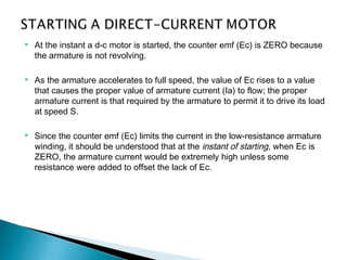  At the instant a d-c motor is started, the counter emf (Ec) is ZERO because
the armature is not revolving.
 As the armature accelerates to full speed, the value of Ec rises to a value
that causes the proper value of armature current (Ia) to flow; the proper
armature current is that required by the armature to permit it to drive its load
at speed S.
 Since the counter emf (Ec) limits the current in the low-resistance armature
winding, it should be understood that at the instant of starting, when Ec is
ZERO, the armature current would be extremely high unless some
resistance were added to offset the lack of Ec.
 