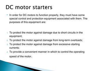  In order for DC motors to function properly, they must have some
special control and protection equipment associated with them. The
purposes of this equipment are:
1. To protect the motor against damage due to short circuits in the
equipment;
2. To protect the motor against damage from long-term overloads;
3. To protect the motor against damage from excessive starting
currents;
4. To provide a convenient manner in which to control the operating
speed of the motor.
 