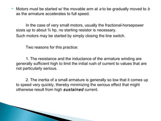  Motors must be started w/ the movable arm at a to be gradually moved to b
as the armature accelerates to full speed.
In the case of very small motors, usually the fractional-horsepower
sizes up to about ¾ hp, no starting resistor is necessary.
Such motors may be started by simply closing the line switch.
Two reasons for this practice:
1. The resistance and the inductance of the armature winding are
generally sufficient high to limit the initial rush of current to values that are
not particularly serious.
2. The inertia of a small armature is generally so low that it comes up
to speed very quickly, thereby minimizing the serious effect that might
otherwise result from high sustained current.
 