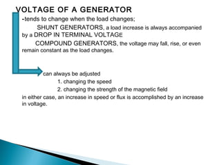 VOLTAGE OF A GENERATOR
-tends to change when the load changes;
SHUNT GENERATORS, a load increase is always accompanied
by a DROP IN TERMINAL VOLTAGE
COMPOUND GENERATORS, the voltage may fall, rise, or even
remain constant as the load changes.
can always be adjusted
1. changing the speed
2. changing the strength of the magnetic field
in either case, an increase in speed or flux is accomplished by an increase
in voltage.
 
