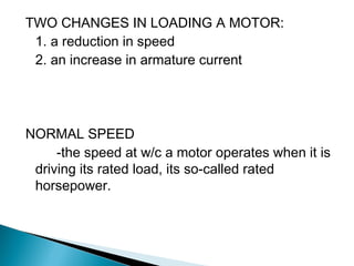 TWO CHANGES IN LOADING A MOTOR:
1. a reduction in speed
2. an increase in armature current
NORMAL SPEED
-the speed at w/c a motor operates when it is
driving its rated load, its so-called rated
horsepower.
 
