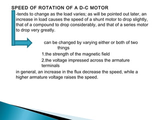 SPEED OF ROTATION OF A D-C MOTOR
-tends to change as the load varies; as will be pointed out later, an
increase in load causes the speed of a shunt motor to drop slightly,
that of a compound to drop considerably, and that of a series motor
to drop very greatly.
can be changed by varying either or both of two
things
1.the strength of the magnetic field
2.the voltage impressed across the armature
terminals
in general, an increase in the flux decrease the speed, while a
higher armature voltage raises the speed.
 