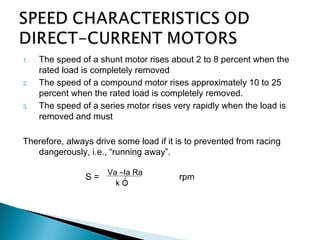 1. The speed of a shunt motor rises about 2 to 8 percent when the
rated load is completely removed
2. The speed of a compound motor rises approximately 10 to 25
percent when the rated load is completely removed.
3. The speed of a series motor rises very rapidly when the load is
removed and must
Therefore, always drive some load if it is to prevented from racing
dangerously, i.e., “running away”.
S = rpm
Va –Ia Ra
k O
 