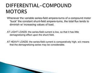 Whenever the variable series-field ampere-turns of a compound motor
“buck” the constant shunt-field ampere-turns, the total flux tends to
diminish w/ increasing values of load.
AT LIGHT LOADS: the series-field current is low, so that it has little
demagnetizing effect upon the shunt field.
AT HEAVY LOADS: the series-field current is comparatively high, w/c means
that the demagnetizing series may be considerable.
 