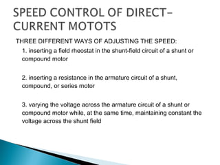 THREE DIFFERENT WAYS OF ADJUSTING THE SPEED:
1. inserting a field rheostat in the shunt-field circuit of a shunt or
compound motor
2. inserting a resistance in the armature circuit of a shunt,
compound, or series motor
3. varying the voltage across the armature circuit of a shunt or
compound motor while, at the same time, maintaining constant the
voltage across the shunt field
 