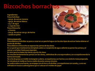 Bizcochos borrachosIngredientes:Para el almíbar:- 250 gr. de azúcar moreno- 250 gr. de azúcar blanco- 1/4 l. de agua- 1 copa de vinoPara el bizcocho- 4 huevos- 100 gr. de azúcar 100 gr. de harina- canela en polvoCómo prepararlo:Para elaborar el almíbar se pone a cocer en un perol el agua con los dos tipos de azúcar hasta obtener el punto de almíbar.Para elaborar el bizcocho se separan las yemas de las claras.En un perol que mantenemos templado sobre un recipiente de agua caliente se ponen las yemas y el azúcar y se baten hasta que esponjen.En otro perol se baten las claras a punto de nieve.Se mezclan lentamente las yemas con las claras, valiéndose de una espumadera y se va espolvoreando la harina tamizada.Se unta de grasa un molde rectangular y plano, se espolvorea con harina y se vierte la masa preparada. Se introduce el molde en horno medio durante unos15 minutos.Se vuelca sobre una fuente, se empapa con el vino y el almíbar y se espolvorea con canela, y una vez enfriado en trozos cuadrangulares que si colocan en moldes de papel