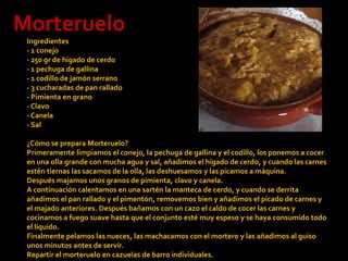 MorterueloIngredientes- 1 conejo - 250 gr de hígado de cerdo - 1 pechuga de gallina - 1 codillo de jamón serrano - 3 cucharadas de pan rallado - Pimienta en grano - Clavo - Canela - Sal ¿Cómo se prepara Morteruelo?Primeramente limpiamos el conejo, la pechuga de gallina y el codillo, los ponemos a cocer en una olla grande con mucha agua y sal, añadimos el hígado de cerdo, y cuando las carnes estén tiernas las sacamos de la olla, las deshuesamos y las picamos a máquina.Después majamos unos granos de pimienta, clavo y canela.A continuación calentamos en una sartén la manteca de cerdo, y cuando se derrita añadimos el pan rallado y el pimentón, removemos bien y añadimos el picado de carnes y el majado anteriores. Después bañamos con un cazo el caldo de cocer las carnes y cocinamos a fuego suave hasta que el conjunto esté muy espeso y se haya consumido todo el líquido.Finalmente pelamos las nueces, las machacamos con el mortero y las añadimos al guiso unos minutos antes de servir.Repartir el morteruelo en cazuelas de barro individuales. 
