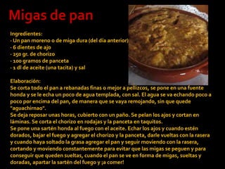 Migas de panIngredientes:· Un pan moreno o de miga dura (del día anterior)· 6 dientes de ajo· 250 gr. de chorizo· 100 gramos de panceta· 1 dl de aceite (una tacita) y salElaboración:Se corta todo el pan a rebanadas finas o mejor a pellizcos, se pone en una fuente honda y se le echa un poco de agua templada, con sal. El agua se va echando poco a poco por encima del pan, de manera que se vaya remojando, sin que quede "aguachirnao". Se deja reposar unas horas, cubierto con un paño. Se pelan los ajos y cortan en láminas. Se corta el chorizo en rodajas y la panceta en taquitos.Se pone una sartén honda al fuego con el aceite. Echar los ajos y cuando estén dorados, bajar el fuego y agregar el chorizo y la panceta, darle vueltas con la rasera y cuando haya soltado la grasa agregar el pan y seguir moviendo con la rasera, cortando y moviendo constantemente para evitar que las migas se peguen y para conseguir que queden sueltas, cuando el pan se ve en forma de migas, sueltas y doradas, apartar la sartén del fuego y ¡a comer!