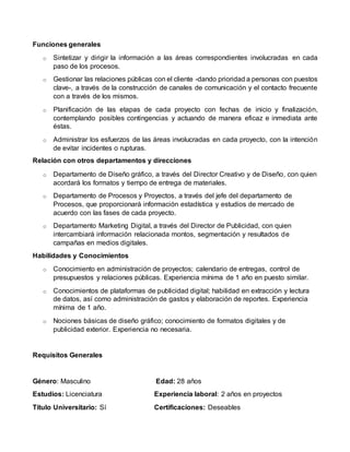 Funciones generales
o Sintetizar y dirigir la información a las áreas correspondientes involucradas en cada
paso de los procesos.
o Gestionar las relaciones públicas con el cliente -dando prioridad a personas con puestos
clave-, a través de la construcción de canales de comunicación y el contacto frecuente
con a través de los mismos.
o Planificación de las etapas de cada proyecto con fechas de inicio y finalización,
contemplando posibles contingencias y actuando de manera eficaz e inmediata ante
éstas.
o Administrar los esfuerzos de las áreas involucradas en cada proyecto, con la intención
de evitar incidentes o rupturas.
Relación con otros departamentos y direcciones
o Departamento de Diseño gráfico, a través del Director Creativo y de Diseño, con quien
acordará los formatos y tiempo de entrega de materiales.
o Departamento de Procesos y Proyectos, a través del jefe del departamento de
Procesos, que proporcionará información estadística y estudios de mercado de
acuerdo con las fases de cada proyecto.
o Departamento Marketing Digital, a través del Director de Publicidad, con quien
intercambiará información relacionada montos, segmentación y resultados de
campañas en medios digitales.
Habilidades y Conocimientos
o Conocimiento en administración de proyectos; calendario de entregas, control de
presupuestos y relaciones públicas. Experiencia mínima de 1 año en puesto similar.
o Conocimientos de plataformas de publicidad digital; habilidad en extracción y lectura
de datos, así como administración de gastos y elaboración de reportes. Experiencia
mínima de 1 año.
o Nociones básicas de diseño gráfico; conocimiento de formatos digitales y de
publicidad exterior. Experiencia no necesaria.
Requisitos Generales
Género: Masculino Edad: 28 años
Estudios: Licenciatura Experiencia laboral: 2 años en proyectos
Título Universitario: Sí Certificaciones: Deseables
 