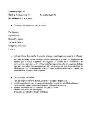 Vehículo propio: Sí
Cambio de residencia: No Requiere viajar: No
Horario laboral: 9 a 18 horas
 Competencias necesarias para el puesto
Planificación
Organización
Dirección y control
Trabajo en equipo
Inteligencia emocional
iniciativa
 Motivos del mal desempeño del puesto, en relación con la persona descrita en el caso
Recursos Humanos al realizar el proceso de reclutamiento y selección de personal no
detecto que el nuevo supervisor de proyector JR carece de la competencia de
planificación, organización, dirección y control para poder ejecutar los proyectos, trabaja
muy bien en equipo, pero sus relaciones con sus técnicos es mas de amistad que de
jefe inmediato, no puede controlar sus emociones adicionalmente que no cuenta con
experiencia en supervisión de proyectos.
 Oportunidades de mejora:
 Reforzar el procedimiento de reclutamiento y selección de personal
 Impartir capacitación para el trabajo, áreas del conocimiento, habilidades blandas:
comunicación, trabajo en equipo, liderazgo, inteligencia emocional
 Realizar administración por procesos y no por funciones
 Realizar evaluación del desempeño
 Entrevistas de retroalimentación periódicas
 