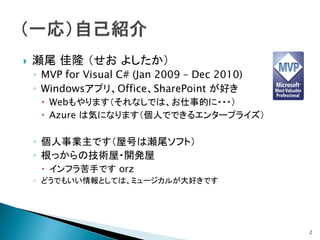    瀬尾 佳隆 （せお よしたか）
    ◦ MVP for Visual C# (Jan 2009 – Dec 2010)
    ◦ Windowsアプリ、Office、SharePoint が好き
      Webもやります（それなしでは、お仕事的に・・・）
      Azure は気になります（個人でできるエンタープライズ）

    ◦ 個人事業主です（屋号は瀬尾ソフト）
    ◦ 根っからの技術屋・開発屋
      インフラ苦手です orz
    ◦ どうでもいい情報としては、ミュージカルが大好きです




                                                2
 
