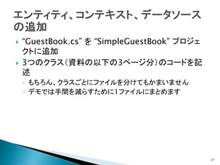    “GuestBook.cs” を “SimpleGuestBook” プロジェ
    クトに追加
   3つのクラス（資料の以下の3ページ分）のコードを記
    述
    ◦ もちろん、クラスごとにファイルを分けてもかまいません
    ◦ デモでは手間を減らすために1ファイルにまとめます




                                              21
 