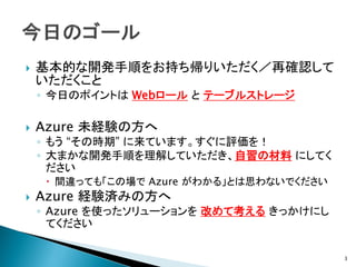    基本的な開発手順をお持ち帰りいただく／再確認して
    いただくこと
    ◦ 今日のポイントは Webロール と テーブルストレージ

   Azure 未経験の方へ
    ◦ もう “その時期” に来ています。すぐに評価を！
    ◦ 大まかな開発手順を理解していただき、自習の材料 にしてく
      ださい
      間違っても「この場で Azure がわかる」とは思わないでください
   Azure 経験済みの方へ
    ◦ Azure を使ったソリューションを 改めて考える きっかけにし
      てください

                                           3
 