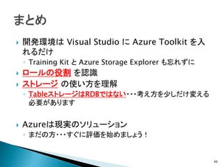    開発環境は Visual Studio に Azure Toolkit を入
    れるだけ
    ◦ Training Kit と Azure Storage Explorer も忘れずに
   ロールの役割 を認識
   ストレージ の使い方を理解
    ◦ TableストレージはRDBではない・・・考え方を少しだけ変える
      必要があります


   Azureは現実のソリューション
    ◦ まだの方・・・すぐに評価を始めましょう！


                                                    40
 