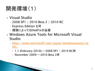    Visual Studio
    ◦ 2008 SP1 / 2010 Beta 2 / 2010 RC
    ◦ Express Edition も可
    ◦ 環境によってはHotFixが必要
   Windows Azure Tools for Microsoft Visual
    Studio
    ◦ http://www.microsoft.com/japan/windowsazure/to
      ols/
      1.1 (February 2010)・・・2008 SP1 / 2010 RC用
      November 2009・・・2010 Beta 2用



                                                       6
 