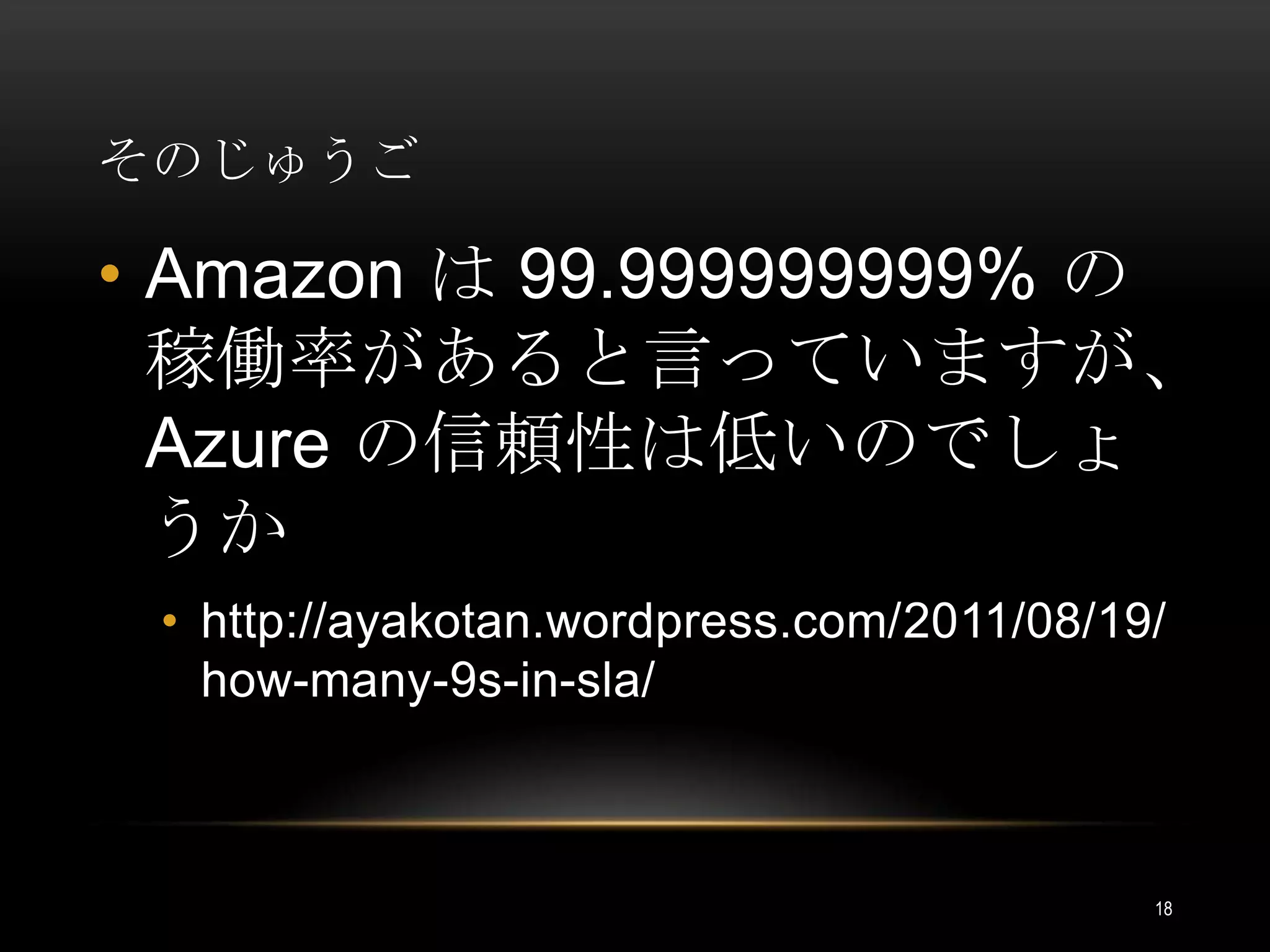 そのじゅうごAmazon は 99.999999999% の稼働率があると言っていますが、Azure の信頼性は低いのでしょうかhttp://ayakotan.wordpress.com/2011/08/19/how-many-9s-in-sla/18