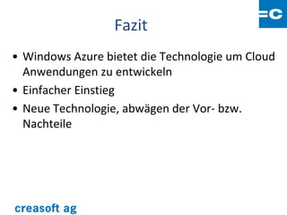Fazit
• Windows Azure bietet die Technologie um Cloud
  Anwendungen zu entwickeln
• Einfacher Einstieg
• Neue Technologie, abwägen der Vor- bzw.
  Nachteile
 