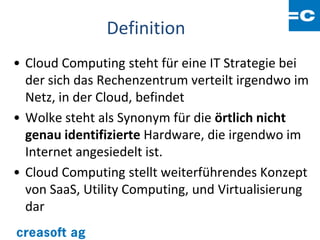 Definition
• Cloud Computing steht für eine IT Strategie bei
  der sich das Rechenzentrum verteilt irgendwo im
  Netz, in der Cloud, befindet
• Wolke steht als Synonym für die örtlich nicht
  genau identifizierte Hardware, die irgendwo im
  Internet angesiedelt ist.
• Cloud Computing stellt weiterführendes Konzept
  von SaaS, Utility Computing, und Virtualisierung
  dar
 