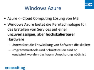 Windows Azure
• Azure -> Cloud Computing Lösung von MS
• Windows Azure bietet die Kerntechnologie für
  das Erstellen von Services auf einer
  unzuverlässigen, aber hochskalierbarer
  Hardware
  – Unterstützt die Entwicklung von Software die skaliert
  – Programmiertools und Schnittstellen sind so
    konzipiert worden das kaum Umschulung nötig ist
 