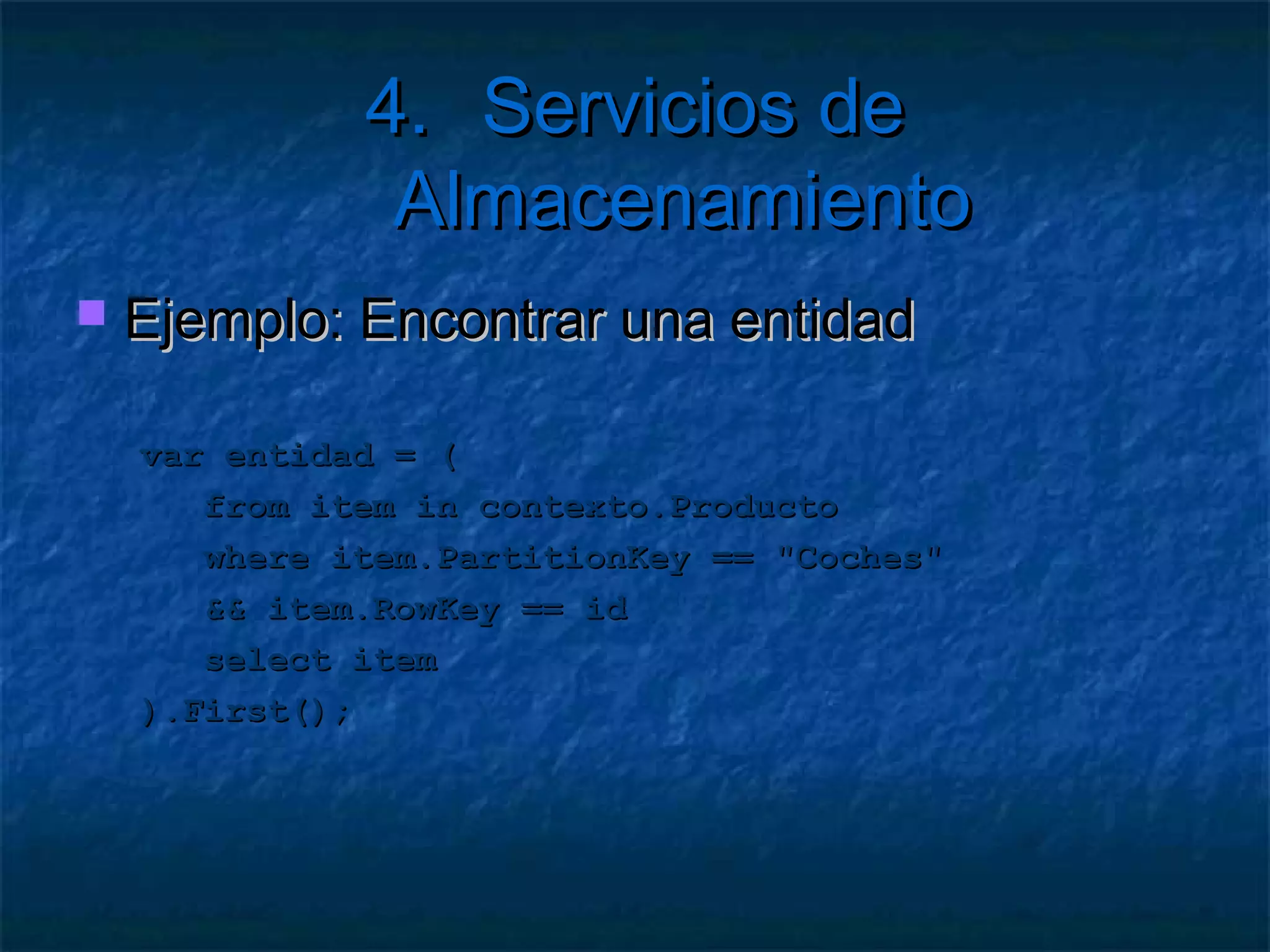 4. Servicios de Almacenamiento

   Más cosas
     Lo más rápido: obtener una partición única
     Una entidad en una partición es rápido
     Si no usamos clave de registro es lento
        Compara   por propiedades del bag
     Si   no usamos ninguna clave es muy lento
        Debe recorrer todas las particiones
        Seguramente en varios servidores
 