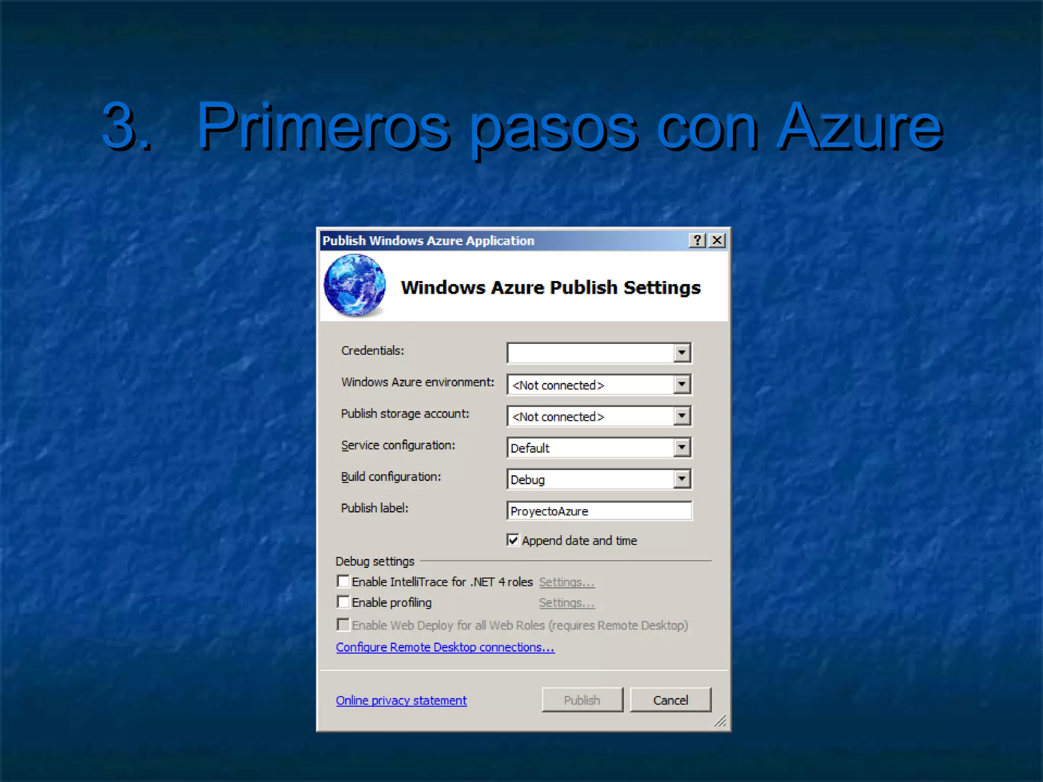 3.          Primeros pasos con Azure

   Configurar el modelo de servicios
     Ej:Añadir un servicio de almacenamiento
     Modificar la configuración
     ServiceConfiguration.cscfg
     Indicar los datos de tu cuenta
          <Setting name="Microsoft.WindowsAzure.Plugins.
           Diagnostics. ConnectionString" value="
           DefaultEndpointsProtocol=https; AccountName=XXX;
           AccountKey=YYY" />
 