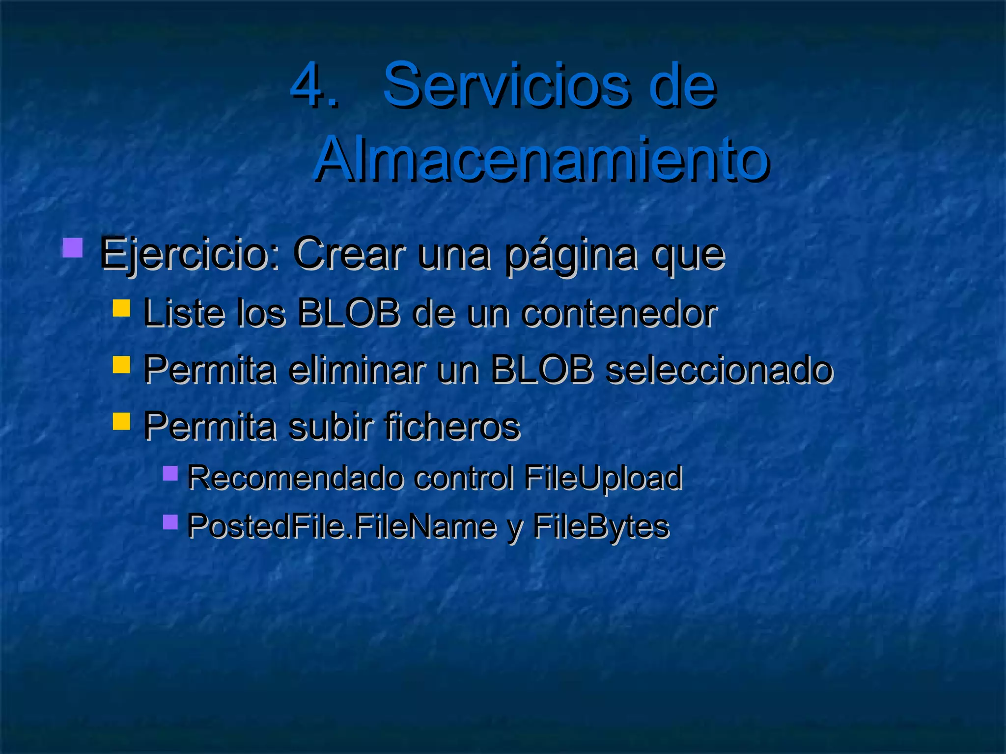 4. Servicios de Almacenamiento

1.   Crear un Contenedor (directorio)
        No se admiten mayúsculas

     CloudStorageAccount cuenta;
     var cliente = cuenta.CreateCloudBlobClient();
     CloudBlobContainer contenedor = cliente.
         GetContainerReference([nombre]);
     contenedor.CreateIfNotExist();
 