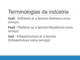 Terminologias da indústria
SaaS - Software as a Service (Software como
serviço)

PaaS - Platform as a Service (Plataforma como
serviço)

IaaS - Infraestructure as a Service
(Infraestrutura como serviço)

 