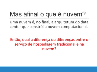 Mas afinal o que é nuvem?
Uma nuvem é, no final, a arquitetura do data
center que constrói a nuvem computacional.
Então, qual a diferença ou diferenças entre o
serviço de hospedagem tradicional e na
nuvem?

 