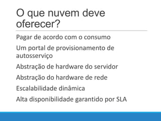 O que nuvem deve
oferecer?
Pagar de acordo com o consumo
Um portal de provisionamento de
autosserviço
Abstração de hardware do servidor
Abstração do hardware de rede
Escalabilidade dinâmica
Alta disponibilidade garantido por SLA

 
