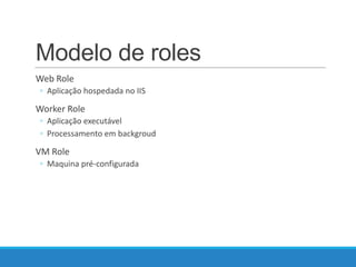 Modelo de roles
Web Role
◦ Aplicação hospedada no IIS

Worker Role
◦ Aplicação executável
◦ Processamento em backgroud

VM Role
◦ Maquina pré-configurada

 