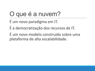O que é a nuvem?
É um novo paradigma em IT.
É a democratização dos recursos de IT.
É um novo modelo construído sobre uma
plataforma de alta escalabilidade.

 
