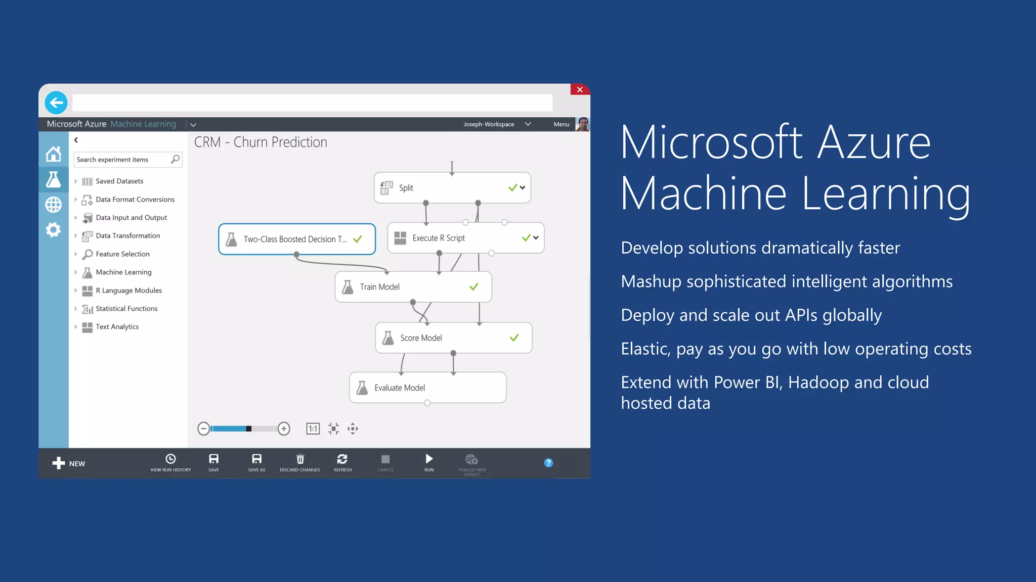 Microsoft AzureMachine Learning 
Develop solutions dramatically faster 
Mashup sophisticated intelligent algorithms 
Deploy and scale out APIs globally 
Elastic, pay as you go with low operating costs 
Extend with Power BI, Hadoop and cloud hosted data  