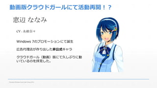 動画版クラウドガールにて活動再開！？ 
窓辺ななみ 
CV : 水樹奈々 
Windows 7のプロモーションにて誕生 
広告代理店が作り出した非公式キャラ 
クラウドガール（動画）版にて久しぶりに動 
いているのを拝見した。 
Fukuoka Windows Azure User Group 2014 
 