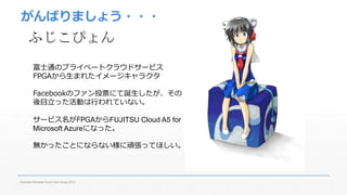 がんばりましょう・・・ 
ふじこぴょん 
富士通のプライベートクラウドサービス 
FPGAから生まれたイメージキャラクタ 
Facebookのファン投票にて誕生したが、その 
後目立った活動は行われていない。 
サービス名がFPGAからFUJITSU Cloud A5 for 
Microsoft Azureになった。 
無かったことにならない様に頑張ってほしい。 
Fukuoka Windows Azure User Group 2014 
 