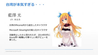 台湾が本気すぎる・・・ 
藍澤光 
CV : 林美秀 
台湾のMicorsoftから誕生したキャラクタ 
Microsoft Silverlightの擬人化キャラクタ 
活動停止したかと思われたが、2014年9月に 
Azure界へ転職して華々しい再デビューを 
飾った。 
Fukuoka Windows Azure User Group 2014 
 