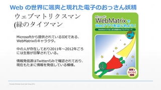 Web の世界に颯爽と現れた電子のおっさん妖精 
ウェブマトリクスマン 
(緑のタイツマン 
Microsoftから提供されているIDEである、 
WebMatrixのキャラクタ。 
中の人が存在しており2011年～2012年ごろ 
には生態が目撃されている。 
情報発信源はTwitterのみで確認されており、 
現在もたまに情報を発信している模様。 
Fukuoka Windows Azure User Group 2014 
 