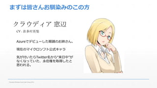 まずは皆さんお馴染みのこの方 
クラウディア窓辺 
CV : 喜多村英梨 
Azureでデビューした眼鏡のお姉さん。 
現在のマイクロソフト公式キャラ 
気が付いたらTwitter名から“来日中”が 
なくなっていた、永住権を取得したと 
思われる。 
Fukuoka Windows Azure User Group 2014 
 