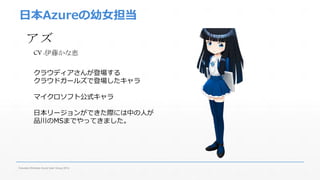 日本Azureの幼女担当 
アズ 
CV :伊藤かな恵 
クラウディアさんが登場する 
クラウドガールズで登場したキャラ 
マイクロソフト公式キャラ 
日本リージョンができた際には中の人が 
品川のMSまでやってきました。 
Fukuoka Windows Azure User Group 2014 
 
