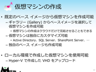 仮想マシンの作成 
•既定のベースイメージから仮想マシンを作成可能 
–ギャラリー(Gallery) からベースイメージを選択して 仮想マシンを作成可能 
•仮想マシンの作成はクラウドだけで完結させることもできる 
–仮想マシンは独自にカスタマイズ可能 
•Active Directory、SQL Server、SharePoint Server、… 
–独自のベースイメージも作成可能 
•ローカル環境で作成した仮想マシンを使用可能 
–Hyper-V で作成したVHD をアップロード 
12 
 