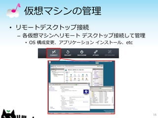 仮想マシンの管理 
•リモートデスクトップ接続 
–各仮想マシンへリモートデスクトップ接続して管理 
•OS 構成変更、アプリケーションインストール、etc 
16 
 