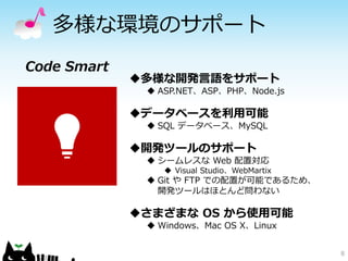 多様な環境のサポート 
8 
Code Smart 
多様な開発言語をサポート 
ASP.NET、ASP、PHP、Node.js 
データベースを利用可能 
SQL データベース、MySQL 
開発ツールのサポート 
シームレスなWeb 配置対応 
Visual Studio、WebMartix 
GitやFTP での配置が可能であるため、 開発ツールはほとんど問わない 
さまざまなOS から使用可能 
Windows、Mac OS X、Linux  